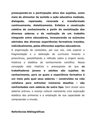 pressupondo-se a participação ativa dos sujeitos, como
meio de alimentar de sentido a ação educativa mediada,
dialogada, repensada, renovada e transformada
continuamente, dialeticamente. Enfatiza a construção
coletiva do conhecimento a partir da socialização dos
diversos saberes e da realização de um trabalho
integrado entre educadores, incorporando os acúmulos
advindos das diversas experiências formativas trazidas,
individualmente, pelos diferentes sujeitos educadores.
A organização de conteúdos, por sua vez, visa superar a
fragmentação e a abstração de currículos lineares e
prescritivos, possibilitando a reflexão sobre a origem social,
histórica e dialética do conhecimento científico. Nessa
concepção está implícito o pressuposto de que os
trabalhadores jovens e adultos são sujeitos de
conhecimento, para os quais a experiência formativa é
um meio pelo qual seus saberes – construídos na vida
cotidiana para enfrentar inúmeros desafios – são
confrontados com saberes de outro tipo. Sem anular seus
saberes prévios, o avanço cultural representa uma superação
dialética dos primeiros e a ampliação de sua capacidade de
compreender o mundo.
Referências Bibliográficas
 