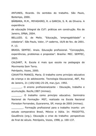ANTUNES, Ricardo. Os sentidos do trabalho. São Paulo,
Boitempo, 2000.
BÁRBARA, M.M., MIYASHIRO, R. e GARCIA, S. R. de Oliveira. A
experiência
de educação Integral da CUT: práticas em construção. Rio de
Janeiro, DP&A, 2004.
BELLUZO. G. de Mello. “Educação, ‘empregabilidade” e
cidadania”. São Paulo, Valor, 1º caderno, 16/8 de fev. de 2001.
P. 13.
BRASIL SEMTEC. Anais. Educação profissional. “Concepções,
experiências, problemas e propostas”. Brasília: MEC. SEMTEC,
2003.
CALDART, R. Escola é mais que escola na pedagogia do
Movimento Sem Terra.
Petrópolis, Vozes, 2000.
CIAVATTA FRANCO, Maria. O trabalho como princípio educativo
da criança e do adolescente. Tecnologia Educacional, ABT, Rio
de Janeiro, 21 (105/106):25-29, mar./jun. 1992.
_______. O ensino profissionalizante - Educação, trabalho e
acumulação. Recife,1987 (mimeo).
_______. O trabalho como princípio educativo. Seminário
Nacional de Formação- MST, realizado na Escola Nacional
Florestan Fernandes, Guararema, SP, março de 2005 (mimeo).
________. Formação profissional para o trabalho incerto: um
estudo comparativo Brasil, México e Itália. In: FRIGOTTO,
Gaudêncio (org.). Educação e crise do trabalho: perspectivas
de final de século. Petrópolis, Vozes, 1998, p. 100-137.
 