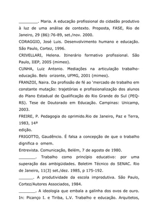 ________. Maria. A educação profissional do cidadão produtivo
à luz de uma análise de contexto. Proposta, FASE, Rio de
Janeiro, 29 (86):76-89, set./nov. 2000.
CORAGGIO, José Luis. Desenvolvimento humano e educação.
São Paulo, Cortez, 1996.
CRIVELLARI, Helena. Itinerário formativo profissional. São
Paulo, IIEP, 2005 (mimeo).
CUNHA, Luiz Antonio. Mediações na articulação trabalho-
educação. Belo orizonte, UFMG, 2001 (mimeo).
FRANZOI, Naira. Da profissão de fé ao ‘mercado de trabalho em
constante mutação: trajetórias e profissionalização dos alunos
do Plano Estadual de Qualificação do Rio Grande do Sul (PEQ-
RS). Tese de Doutorado em Educação. Campinas: Unicamp,
2003.
FREIRE, P. Pedagogia do oprimido.Rio de Janeiro, Paz e Terra,
1983, 14ª
edição.
FRIGOTTO, Gaudêncio. É falsa a concepção de que o trabalho
dignifica o omem.
Entrevista. Comunicação, Belém, 7 de agosto de 1980.
_______. Trabalho como princípio educativo: por uma
superação das ambigüidades. Boletim Técnico do SENAC. Rio
de Janeiro, 11(3) set./dez. 1985, p 175-192.
______. A produtividade da escola improdutiva. São Paulo,
Cortez/Autores Associados, 1984.
_______. A ideologia que embala a galinha dos ovos de ouro.
In: Picanço I. e Tiriba, L.V. Trabalho e educação. Arquitetos,
 