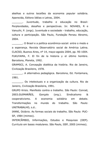 abelhas e outros tecelões da economia popular solidária.
Aparecida, Editora Idéias e Letras, 2004.
_______. Juventude, trabalho e educação no Brasil:
Perplexidades, desafios e perspectivas. In: NOVAES, R e
Vanuchi, P. (orgs). Juventude e sociedade - trabalho, educação,
cultura e participação. São Paulo, Fundação Perseu Abramo,
2004.
_______. O Brasil e a política econômico-social: entre o medo e
a esperança. Revista Observatório social de América Latina.
CLACSO, Buenos Aires, nº 14, mayo-agosto 2004, pp. 95-1004.
FUKUYAMA, F. El fin de la historia y el último hombre.
Barcelona, Planeta, 1992.
GRAMSCI, A. Concepção dialética da história. Rio de Janeiro,
Civilização Brasileiro, 1978.
_______. A alternativa pedagógica. Barcelona, Ed. Fontamara,
1981.
_______. Os intelectuais e a organização da cultura. Rio de
Janeiro, Civilização Brasileira, 1991.
GRUPO Krisis. Manifesto contra o trabalho. São Paulo: Conrad,
2003.GUIMARÃES, Gonçalo (org.). Sindicalismo &
cooperativismo. A economia solidária em debate.
Transformações no mundo do trabalho. São Paulo:
UNITRABALHO, s.d..
IANNI, Octávio. As formas sociais do trabalho. São Paulo: PUC-
SP, 1984 (mimeo).
INTERCÂMBIO, Informações, Estudos e Pesquisas (IIEP).
Currículo em bases modulares. São Paulo, IIEP, 2005 (mimeo).
 