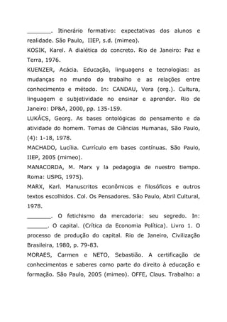 _______. Itinerário formativo: expectativas dos alunos e
realidade. São Paulo, IIEP, s.d. (mimeo).
KOSIK, Karel. A dialética do concreto. Rio de Janeiro: Paz e
Terra, 1976.
KUENZER, Acácia. Educação, linguagens e tecnologias: as
mudanças no mundo do trabalho e as relações entre
conhecimento e método. In: CANDAU, Vera (org.). Cultura,
linguagem e subjetividade no ensinar e aprender. Rio de
Janeiro: DP&A, 2000, pp. 135-159.
LUKÁCS, Georg. As bases ontológicas do pensamento e da
atividade do homem. Temas de Ciências Humanas, São Paulo,
(4): 1-18, 1978.
MACHADO, Lucília. Currículo em bases contínuas. São Paulo,
IIEP, 2005 (mimeo).
MANACORDA, M. Marx y la pedagogia de nuestro tiempo.
Roma: USPG, 1975).
MARX, Karl. Manuscritos econômicos e filosóficos e outros
textos escolhidos. Col. Os Pensadores. São Paulo, Abril Cultural,
1978.
_______. O fetichismo da mercadoria: seu segredo. In:
______. O capital. (Crítica da Economia Política). Livro 1. O
processo de produção do capital. Rio de Janeiro, Civilização
Brasileira, 1980, p. 79-83.
MORAES, Carmen e NETO, Sebastião. A certificação de
conhecimentos e saberes como parte do direito à educação e
formação. São Paulo, 2005 (mimeo). OFFE, Claus. Trabalho: a
 