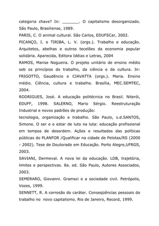 categoria chave? In: _______. O capitalismo desorganizado.
São Paulo, Brasiliense, 1989.
PARIS, C. O animal cultural. São Carlos, EDUFSCar, 2002.
PICANÇO, I. e TIRIBA, L. V. (orgs.). Trabalho e educação.
Arquitetos, abelhas e outros tecelões da economia popular
solidária. Aparecida, Editora Idéias e Letras, 2004
RAMOS, Marise Nogueira. O projeto unitário de ensino médio
sob os princípios do trabalho, da ciência e da cultura. In:
FRIGOTTO, Gaudêncio e CIAVATTA (orgs.). Maria. Ensino
médio. Ciência, cultura e trabalho. Brasília, MEC.SEMTEC,
2004.
RODRIGUES, José. A educação politécnica no Brasil. Niterói,
EDUFF, 1998. SALERNO, Mario Sérgio. Reestruturação
Industrial e novos padrões de produção:
tecnologia, organização e trabalho. São Paulo, s.d.SANTOS,
Simone. O ser e o estar de luto na luta: educação profissional
em tempos de desordem. Ações e resultados das políticas
públicas do PLANFOR /Qualificar na cidade de Pelotas/RS (2000
- 2002). Tese de Doutorado em Educação. Porto Alegre,UFRGS,
2003.
SAVIANI, Dermeval. A nova lei da educação. LDB, trajetória,
limites e perspectivas. 8a. ed. São Paulo, Autores Associados,
2003.
SEMERARO, Giovanni. Gramsci e a sociedade civil. Petrópolis,
Vozes, 1999.
SENNETT, R. A corrosão do caráter. Conseqüências pessoais do
trabalho no novo capitalismo. Rio de Janeiro, Record, 1999.
 