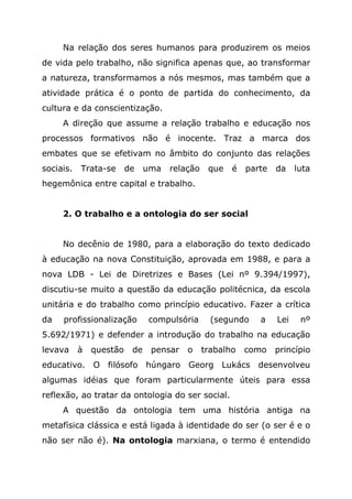 Na relação dos seres humanos para produzirem os meios
de vida pelo trabalho, não significa apenas que, ao transformar
a natureza, transformamos a nós mesmos, mas também que a
atividade prática é o ponto de partida do conhecimento, da
cultura e da conscientização.
A direção que assume a relação trabalho e educação nos
processos formativos não é inocente. Traz a marca dos
embates que se efetivam no âmbito do conjunto das relações
sociais. Trata-se de uma relação que é parte da luta
hegemônica entre capital e trabalho.
2. O trabalho e a ontologia do ser social
No decênio de 1980, para a elaboração do texto dedicado
à educação na nova Constituição, aprovada em 1988, e para a
nova LDB - Lei de Diretrizes e Bases (Lei nº 9.394/1997),
discutiu-se muito a questão da educação politécnica, da escola
unitária e do trabalho como princípio educativo. Fazer a crítica
da profissionalização compulsória (segundo a Lei nº
5.692/1971) e defender a introdução do trabalho na educação
levava à questão de pensar o trabalho como princípio
educativo. O filósofo húngaro Georg Lukács desenvolveu
algumas idéias que foram particularmente úteis para essa
reflexão, ao tratar da ontologia do ser social.
A questão da ontologia tem uma história antiga na
metafísica clássica e está ligada à identidade do ser (o ser é e o
não ser não é). Na ontologia marxiana, o termo é entendido
 