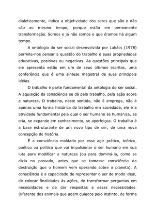 dialeticamente, indica a objetividade dos seres que são e não
são ao mesmo tempo, porque estão em permanente
transformação. Somos e já não somos o que éramos há algum
tempo.
A ontologia do ser social desenvolvida por Lukács (1978)
permite-nos pensar a questão do trabalho e suas propriedades
educativas, positivas ou negativas. As questões principais que
ele apresenta estão em um de seus últimos escritos, uma
conferência que é uma síntese magistral de suas principais
idéias.
O trabalho é parte fundamental da ontologia do ser social.
A aquisição da consciência se dá pelo trabalho, pela ação sobre
a natureza. O trabalho, neste sentido, não é emprego, não é
apenas uma forma histórica do trabalho em sociedade, ele é a
atividade fundamental pela qual o ser humano se humaniza, se
cria, se expande em conhecimento, se aperfeiçoa. O trabalho é
a base estruturante de um novo tipo de ser, de uma nova
concepção de história.
É a consciência moldada por esse agir prático, teórico,
poético ou político que vai impulsionar o ser humano em sua
luta para modificar a natureza (ou para dominá-la, como se
dizia no passado, antes que se tomasse consciência da
destruição que o homem vem operando sobre o planeta). A
consciência é a capacidade de representar o ser de modo ideal,
de colocar finalidades às ações, de transformar perguntas em
necessidades e de dar respostas a essas necessidades.
Diferente dos animais que agem guiados pelo instinto, de forma
 
