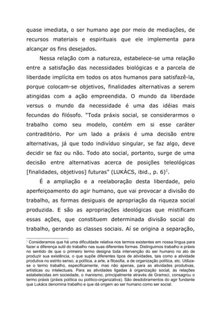 quase imediata, o ser humano age por meio de mediações, de
recursos materiais e espirituais que ele implementa para
alcançar os fins desejados.
Nessa relação com a natureza, estabelece-se uma relação
entre a satisfação das necessidades biológicas e a parcela de
liberdade implícita em todos os atos humanos para satisfazê-la,
porque colocam-se objetivos, finalidades alternativas a serem
atingidas com a ação empreendida. O mundo da liberdade
versus o mundo da necessidade é uma das idéias mais
fecundas do filósofo. “Toda práxis social, se considerarmos o
trabalho como seu modelo, contém em si esse caráter
contraditório. Por um lado a práxis é uma decisão entre
alternativas, já que todo indivíduo singular, se faz algo, deve
decidir se faz ou não. Todo ato social, portanto, surge de uma
decisão entre alternativas acerca de posições teleológicas
[finalidades, objetivos] futuras” (LUKÁCS, ibid., p. 6)2
.
É a ampliação e a reelaboração desta liberdade, pelo
aperfeiçoamento do agir humano, que vai provocar a divisão do
trabalho, as formas desiguais de apropriação da riqueza social
produzida. E são as apropriações ideológicas que mistificam
essas ações, que constituem determinada divisão social do
trabalho, gerando as classes sociais. Aí se origina a separação,
2
Consideramos que há uma dificuldade relativa nos termos existentes em nossa língua para
fazer a diferença sutil do trabalho nas suas diferentes formas. Distinguimos trabalho e práxis
no sentido de que o primeiro termo designa toda intervenção do ser humano no ato de
produzir sua existência, o que supõe diferentes tipos de atividades, tais como a atividade
produtiva no estrito senso, a política, a arte, a filosofia, a de organização política, etc. Utiliza-
se o termo trabalho, especificamente, mas não apenas, para as atividades produtivas,
artísticas ou intelectuais. Para as atividades ligadas à organização social, às relações
estabelecidas em sociedade, o marxismo, principalmente através de Gramsci, consagrou o
termo práxis (práxis política ou político-organizativa). São desdobramentos do agir fundante
que Lukács denomina trabalho e que dá origem ao ser humano como ser social.
 
