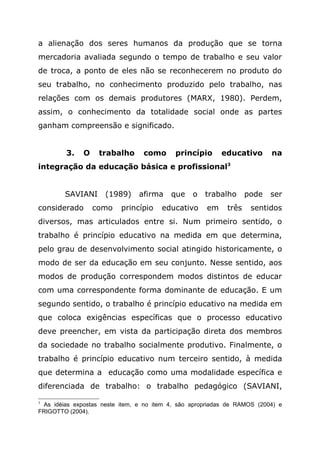 a alienação dos seres humanos da produção que se torna
mercadoria avaliada segundo o tempo de trabalho e seu valor
de troca, a ponto de eles não se reconhecerem no produto do
seu trabalho, no conhecimento produzido pelo trabalho, nas
relações com os demais produtores (MARX, 1980). Perdem,
assim, o conhecimento da totalidade social onde as partes
ganham compreensão e significado.
3. O trabalho como princípio educativo na
integração da educação básica e profissional3
SAVIANI (1989) afirma que o trabalho pode ser
considerado como princípio educativo em três sentidos
diversos, mas articulados entre si. Num primeiro sentido, o
trabalho é princípio educativo na medida em que determina,
pelo grau de desenvolvimento social atingido historicamente, o
modo de ser da educação em seu conjunto. Nesse sentido, aos
modos de produção correspondem modos distintos de educar
com uma correspondente forma dominante de educação. E um
segundo sentido, o trabalho é princípio educativo na medida em
que coloca exigências específicas que o processo educativo
deve preencher, em vista da participação direta dos membros
da sociedade no trabalho socialmente produtivo. Finalmente, o
trabalho é princípio educativo num terceiro sentido, à medida
que determina a educação como uma modalidade específica e
diferenciada de trabalho: o trabalho pedagógico (SAVIANI,
3
As idéias expostas neste item, e no item 4, são apropriadas de RAMOS (2004) e
FRIGOTTO (2004).
 