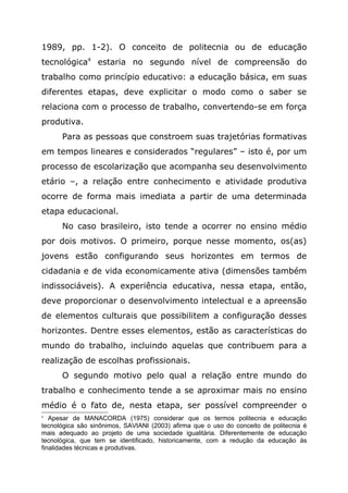 1989, pp. 1-2). O conceito de politecnia ou de educação
tecnológica4
estaria no segundo nível de compreensão do
trabalho como princípio educativo: a educação básica, em suas
diferentes etapas, deve explicitar o modo como o saber se
relaciona com o processo de trabalho, convertendo-se em força
produtiva.
Para as pessoas que constroem suas trajetórias formativas
em tempos lineares e considerados “regulares” – isto é, por um
processo de escolarização que acompanha seu desenvolvimento
etário –, a relação entre conhecimento e atividade produtiva
ocorre de forma mais imediata a partir de uma determinada
etapa educacional.
No caso brasileiro, isto tende a ocorrer no ensino médio
por dois motivos. O primeiro, porque nesse momento, os(as)
jovens estão configurando seus horizontes em termos de
cidadania e de vida economicamente ativa (dimensões também
indissociáveis). A experiência educativa, nessa etapa, então,
deve proporcionar o desenvolvimento intelectual e a apreensão
de elementos culturais que possibilitem a configuração desses
horizontes. Dentre esses elementos, estão as características do
mundo do trabalho, incluindo aquelas que contribuem para a
realização de escolhas profissionais.
O segundo motivo pelo qual a relação entre mundo do
trabalho e conhecimento tende a se aproximar mais no ensino
médio é o fato de, nesta etapa, ser possível compreender o
4
Apesar de MANACORDA (1975) considerar que os termos politecnia e educação
tecnológica são sinônimos, SAVIANI (2003) afirma que o uso do conceito de politecnia é
mais adequado ao projeto de uma sociedade igualitária. Diferentemente de educação
tecnológica, que tem se identificado, historicamente, com a redução da educação às
finalidades técnicas e produtivas.
 