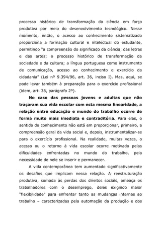 processo histórico de transformação da ciência em força
produtiva por meio do desenvolvimento tecnológico. Nesse
momento, então, o acesso ao conhecimento sistematizado
proporciona a formação cultural e intelectual do estudante,
permitindo “a compreensão do significado da ciência, das letras
e das artes; o processo histórico de transformação da
sociedade e da cultura; a língua portuguesa como instrumento
de comunicação, acesso ao conhecimento e exercício da
cidadania” (Lei nº 9.394/96, art. 36, inciso I). Mas, aqui, se
pode levar também à preparação para o exercício profissional
(idem, art. 36, parágrafo 2º).
No caso das pessoas jovens e adultas que não
traçaram sua vida escolar com esta mesma linearidade, a
relação entre educação e mundo do trabalho ocorre de
forma muito mais imediata e contraditória. Para elas, o
sentido do conhecimento não está em proporcionar, primeiro, a
compreensão geral da vida social e, depois, instrumentalizar-se
para o exercício profissional. Na realidade, muitas vezes, o
acesso ou o retorno à vida escolar ocorre motivado pelas
dificuldades enfrentadas no mundo do trabalho, pela
necessidade de nele se inserir e permanecer.
A vida contemporânea tem aumentado significativamente
os desafios que implicam nessa relação. A reestruturação
produtiva, somada às perdas dos direitos sociais, ameaça os
trabalhadores com o desemprego, deles exigindo maior
“flexibilidade” para enfrentar tanto as mudanças internas ao
trabalho – caracterizadas pela automação da produção e dos
 