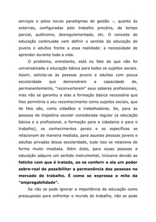 serviços e pelos novos paradigmas de gestão –, quanto às
externas, configuradas pelo trabalho precário, de tempo
parcial, autônomo, desregulamentado, etc. O conceito de
educação continuada vem definir o sentido da educação de
jovens e adultos frente a essa realidade: a necessidade de
aprender durante toda a vida.
O problema, entretanto, está no fato de que não foi
universalizada a educação básica para todos os sujeitos sociais.
Assim, solicita-se às pessoas jovens e adultas com pouca
escolaridade que demonstrem a capacidade de,
permanentemente, “reconverterem” seus saberes profissionais,
mas não se garantiu a elas a formação básica necessária que
lhes permitiria o seu reconhecimento como sujeitos sociais, que
de fato são, como cidadãos e trabalhadores. Se, para as
pessoas de trajetória escolar considerada regular (a educação
básica e a profissional, a formação para a cidadania e para o
trabalho), os conhecimentos gerais e os específicos se
relacionam de maneira mediata, para aquelas pessoas jovens e
adultas privadas dessa escolaridade, tudo isso se relaciona de
forma muito imediata. Além disto, para essas pessoas a
educação adquire um sentido instrumental, inclusive devido ao
fetiche com que é tratada, ao se conferir a ela um poder
sobre-real de possibilitar a permanência das pessoas no
mercado de trabalho. É como se expressa o mito da
“empregabilidade”.
Se não se pode ignorar a importância da educação como
pressuposto para enfrentar o mundo do trabalho, não se pode
 