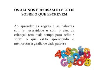 OS ALUNOS PRECISAM REFLETIR
SOBRE O QUE ESCREVEM
Ao aprender as regras e as palavras
com a necessidade e com o uso, as
crianças têm mais tempo para refletir
sobre o que estão aprendendo e
memorizar a grafia de cada palavra
 