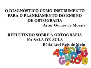 O DIAGNÓSTICO COMO INSTRUMENTO
PARA O PLANEJAMENTO DO ENSINO
DE ORTOGRAFIA
Artur Gomes de Morais
REFLETINDO SOBRE A ORTOGRAFIA
NA SALA DE AULA
Kátia Leal Reis de Melo
 