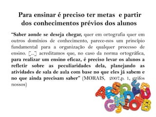 “Saber aonde se deseja chegar, quer em ortografia quer em
outros domínios de conhecimento, parece-nos um princípio
fundamental para a organização de qualquer processo de
ensino. [...] acreditamos que, no caso da norma ortográfica,
para realizar um ensino eficaz, é preciso levar os alunos a
refletir sobre as peculiaridades dela, planejando as
atividades de sala de aula com base no que eles já sabem e
no que ainda precisam saber” (MORAIS, 2007,p. 1, grifos
nossos)
Para ensinar é preciso ter metas e partir
dos conhecimentos prévios dos alunos
 