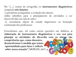 No “[...] ensino de ortografia, os instrumentos diagnósticos
cumprem três funções:
1) permitem acompanhar a evolução dos alunos,
2)dão subsídios para o planejamento de atividades a ser
desenvolvidas em sala de aula e
3) constituem objeto de estudo importante na formação
continuada dos professores.
Concebemos que, tal como outras questões em didática, a
elaboração de instrumentos diagnósticos e seu uso para
planejar as atividades do dia-a-dia com os alunos são
competências que, como docentes,
desenvolvemos à medida que temos
oportunidades para fazer e refletir
sobre nossa atuação” (MORAIS, 2007. p. 2).
 
