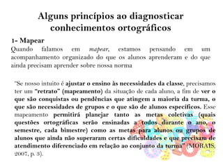 Alguns princípios ao diagnosticar
conhecimentos ortográficos
1- Mapear
Quando falamos em mapear, estamos pensando em um
acompanhamento organizado do que os alunos aprenderam e do que
ainda precisam aprender sobre nossa norma
“Se nosso intuito é ajustar o ensino às necessidades da classe, precisamos
ter um “retrato” (mapeamento) da situação de cada aluno, a fim de ver o
que são conquistas ou pendências que atingem a maioria da turma, o
que são necessidades de grupos e o que são de alunos específicos. Esse
mapeamento permitirá planejar tanto as metas coletivas (quais
questões ortográficas serão ensinadas a todos durante o ano, o
semestre, cada bimestre) como as metas para alunos ou grupos de
alunos que ainda não superaram certas dificuldades e que precisam de
atendimento diferenciado em relação ao conjunto da turma” (MORAIS,
2007, p. 3).
 