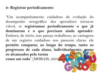 2- Registrar periodicamente
“Um acompanhamento cuidadoso da evolução do
desempenho ortográfico dos aprendizes torna-se
viável, se registramos periodicamente o que já
dominaram e o que precisam ainda aprender.
Embora, de início, isso pareça trabalhoso, as vantagens
de um registro cuidadoso nos parecem claras: ele
permite comparar, ao longo do tempo, tanto os
progressos de cada aluno, individualmente, como
os alcançados pela turma
como um todo” (MORAIS, 2007, p. 4).
 