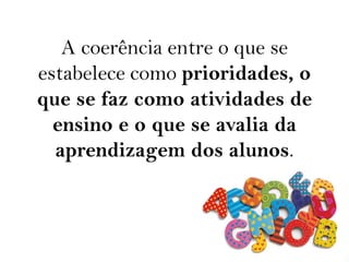 A coerência entre o que se
estabelece como prioridades, o
que se faz como atividades de
ensino e o que se avalia da
aprendizagem dos alunos.
 