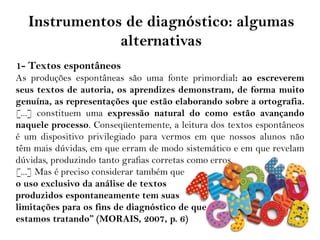 Instrumentos de diagnóstico: algumas
alternativas
1- Textos espontâneos
As produções espontâneas são uma fonte primordial: ao escreverem
seus textos de autoria, os aprendizes demonstram, de forma muito
genuína, as representações que estão elaborando sobre a ortografia.
[...] constituem uma expressão natural do como estão avançando
naquele processo. Conseqüentemente, a leitura dos textos espontâneos
é um dispositivo privilegiado para vermos em que nossos alunos não
têm mais dúvidas, em que erram de modo sistemático e em que revelam
dúvidas, produzindo tanto grafias corretas como erros.
[...] Mas é preciso considerar também que
o uso exclusivo da análise de textos
produzidos espontaneamente tem suas
limitações para os fins de diagnóstico de que
estamos tratando” (MORAIS, 2007, p. 6)
 