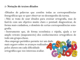 2- Notação de textos ditados
-Ditados de palavras que contêm todas as correspondências
fonográficas que se quer observar no desempenho da turma.
- Não se trata de usar ditados para ensinar ortografia, mas de
fazê-lo com um objetivo muito claro e pontual: diagnosticar, de
forma mais cuidadosa, o domínio de certas correspondências som-
grafia.
- Instrumento que, de forma econômica e rápida, ajuda a ter
amplo retrato (mapeamento) dos conhecimentos ortográficos de
todo um grupo-classe.
-Seu emprego periódico permite ter um dado
mais seguro sobre os avanços realizados
pelos alunos em cada dificuldade
ortográfica que nos interessa avaliar.
 