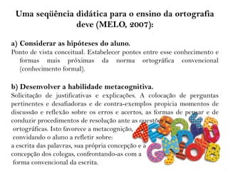 Uma seqüência didática para o ensino da ortografia
deve (MELO, 2007):
a) Considerar as hipóteses do aluno.
Ponto de vista conceitual. Estabelecer pontes entre esse conhecimento e
formas mais próximas da norma ortográfica convencional
(conhecimento formal).
b) Desenvolver a habilidade metacognitiva.
Solicitação de justificativas e explicações. A colocação de perguntas
pertinentes e desafiadoras e de contra-exemplos propicia momentos de
discussão e reflexão sobre os erros e acertos, as formas de pensar e de
conduzir procedimentos de resolução ante as questões
ortográficas. Isto favorece a metacognição,
convidando o aluno a refletir sobre:
a escrita das palavras, sua própria concepção e a
concepção dos colegas, confrontando-as com a
forma convencional da escrita.
 