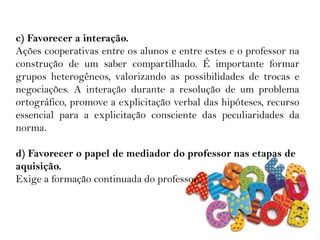 c) Favorecer a interação.
Ações cooperativas entre os alunos e entre estes e o professor na
construção de um saber compartilhado. É importante formar
grupos heterogêneos, valorizando as possibilidades de trocas e
negociações. A interação durante a resolução de um problema
ortográfico, promove a explicitação verbal das hipóteses, recurso
essencial para a explicitação consciente das peculiaridades da
norma.
d) Favorecer o papel de mediador do professor nas etapas de
aquisição.
Exige a formação continuada do professor.
 