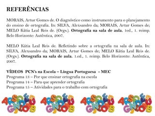 REFERÊNCIAS
MORAIS, Artur Gomes de. O diagnóstico como instrumento para o planejamento
do ensino de ortografia. In: SILVA, Alexsandro da; MORAIS, Artur Gomes de;
MELO Kátia Leal Reis de. (Orgs.). Ortografia na sala de aula. 1ed., 1. reimp.
Belo Horizonte: Autêntica, 2007.
MELO Kátia Leal Reis de. Refletindo sobre a ortografia na sala de aula. In:
SILVA, Alexsandro da; MORAIS, Artur Gomes de; MELO Kátia Leal Reis de.
(Orgs.). Ortografia na sala de aula. 1.ed., 1. reimp. Belo Horizonte: Autêntica,
2007.
VÍDEOS PCN’s na Escola – Língua Portuguesa - MEC
Programa 13 – Por que ensinar ortografia na escola
Programa 14 – Para que aprender ortografia
Programa 15 – Atividades para o trabalho com ortografia
 