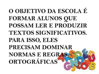 O OBJETIVO DA ESCOLA É
FORMAR ALUNOS QUE
POSSAM LER E PRODUZIR
TEXTOS SIGNIFICATIVOS.
PARA ISSO, ELES
PRECISAM DOMINAR
NORMAS E REGRAS
ORTOGRÁFICAS
 