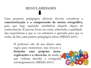 REGULARIDADES
Uma proposta pedagógica eficiente deveria considerar a
conscientização e a compreensão da norma ortográfica,
para que haja aquisição satisfatória daquele objeto de
conhecimento. É preciso levar em conta, sobretudo, a qualidade
das experiências a que se vai submeter o aprendiz para que se
tenha, de fato, uma prática pedagógica eficaz (MELO, 2007).
O professor não dá aos alunos uma
regra para memorizar, mas leva-os a
formular suas próprias meta-
explicações e a checá-las, de modo a
que venham abordar a ortografia
estrategicamente (MELO, 2007).
 