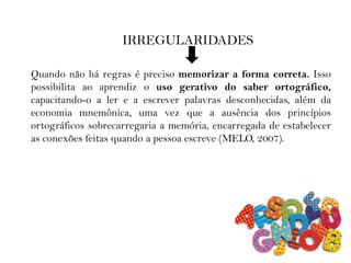 IRREGULARIDADES
Quando não há regras é preciso memorizar a forma correta. Isso
possibilita ao aprendiz o uso gerativo do saber ortográfico,
capacitando-o a ler e a escrever palavras desconhecidas, além da
economia mnemônica, uma vez que a ausência dos princípios
ortográficos sobrecarregaria a memória, encarregada de estabelecer
as conexões feitas quando a pessoa escreve (MELO, 2007).
 