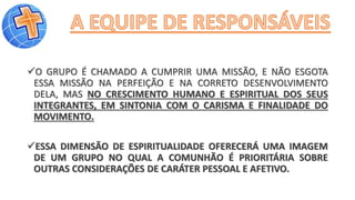 O GRUPO É CHAMADO A CUMPRIR UMA MISSÃO, E NÃO ESGOTA
ESSA MISSÃO NA PERFEIÇÃO E NA CORRETO DESENVOLVIMENTO
DELA, MAS NO CRESCIMENTO HUMANO E ESPIRITUAL DOS SEUS
INTEGRANTES, EM SINTONIA COM O CARISMA E FINALIDADE DO
MOVIMENTO.
ESSA DIMENSÃO DE ESPIRITUALIDADE OFERECERÁ UMA IMAGEM
DE UM GRUPO NO QUAL A COMUNHÃO É PRIORITÁRIA SOBRE
OUTRAS CONSIDERAÇÕES DE CARÁTER PESSOAL E AFETIVO.
 