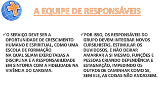 O SERVIÇO DEVE SER A
OPORTUNIDADE DE CRESCIMENTO
HUMANO E ESPIRITUAL, COMO UMA
ESCOLA DE FORMAÇÃO
NA QUAL SEJAM EXERCITADAS A
DISCIPLINA E A RESPONSABILIDADE
EM SINTONIA COM A FIDELIDADE NA
VIVÊNCIA DO CARISMA.
POR ISSO, OS RESPONSÁVEIS DO
GRUPO DEVEM INTEGRAR NOVOS
CURSILHISTAS, ESTIMULAR OS
DUVIDOSOS, E NÃO DEIXAR
AMARRAR A SI MESMO, FUNÇÕES E
PESSOAS CRIANDO DEPENDÊNCIA E
ESTAGNAÇÃO, IMPEDINDO OS
OUTROS DE CAMINHAR COMO SE,
SEM ELE, AS COISAS NÃO ANDASSEM.
 