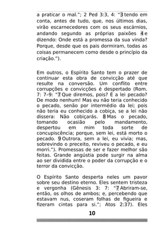 a praticar o mal.”; 2 Ped 3:3, 4: “3 tendo em
conta, antes de tudo, que, nos últimos dias,
virão escarnecedores com os seus escárnios,
andando segundo as próprias paixões 4 e
dizendo: Onde está a promessa da sua vinda?
Porque, desde que os pais dormiram, todas as
coisas permanecem como desde o princípio da
criação.”).
Em outros, o Espírito Santo tem o prazer de
continuar esta obra de convicção até que
resulte na conversão. Um conflito entre
corrupções e convicções é despertado (Rom.
7: 7–9: “7 Que diremos, pois? É a lei pecado?
De modo nenhum! Mas eu não teria conhecido
o pecado, senão por intermédio da lei; pois
não teria eu conhecido a cobiça, se a lei não
dissera: Não cobiçarás. 8 Mas o pecado,
tomando ocasião pelo mandamento,
despertou em mim toda sorte de
concupiscência; porque, sem lei, está morto o
pecado. 9 Outrora, sem a lei, eu vivia; mas,
sobrevindo o preceito, reviveu o pecado, e eu
morri.”). Promessas de ser e fazer melhor são
feitas. Grande angústia pode surgir na alma
ao ser dividida entre o poder da corrupção e o
terror da convicção.
O Espírito Santo desperta neles um pavor
sobre seu destino eterno. Eles sentem tristeza
e vergonha (Gênesis 3: 7: “7 Abriram-se,
então, os olhos de ambos; e, percebendo que
estavam nus, coseram folhas de figueira e
fizeram cintas para si.”; Atos 2:37). Eles
10
 