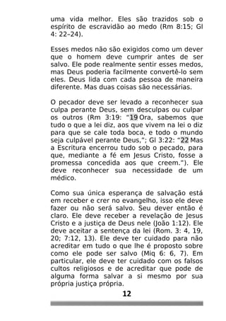 uma vida melhor. Eles são trazidos sob o
espírito de escravidão ao medo (Rm 8:15; Gl
4: 22–24).
Esses medos não são exigidos como um dever
que o homem deve cumprir antes de ser
salvo. Ele pode realmente sentir esses medos,
mas Deus poderia facilmente convertê-lo sem
eles. Deus lida com cada pessoa de maneira
diferente. Mas duas coisas são necessárias.
O pecador deve ser levado a reconhecer sua
culpa perante Deus, sem desculpas ou culpar
os outros (Rm 3:19: “19 Ora, sabemos que
tudo o que a lei diz, aos que vivem na lei o diz
para que se cale toda boca, e todo o mundo
seja culpável perante Deus,”; Gl 3:22: “22 Mas
a Escritura encerrou tudo sob o pecado, para
que, mediante a fé em Jesus Cristo, fosse a
promessa concedida aos que creem.”). Ele
deve reconhecer sua necessidade de um
médico.
Como sua única esperança de salvação está
em receber e crer no evangelho, isso ele deve
fazer ou não será salvo. Seu dever então é
claro. Ele deve receber a revelação de Jesus
Cristo e a justiça de Deus nele (João 1:12). Ele
deve aceitar a sentença da lei (Rom. 3: 4, 19,
20; 7:12, 13). Ele deve ter cuidado para não
acreditar em tudo o que lhe é proposto sobre
como ele pode ser salvo (Miq 6: 6, 7). Em
particular, ele deve ter cuidado com os falsos
cultos religiosos e de acreditar que pode de
alguma forma salvar a si mesmo por sua
própria justiça própria.
12
 