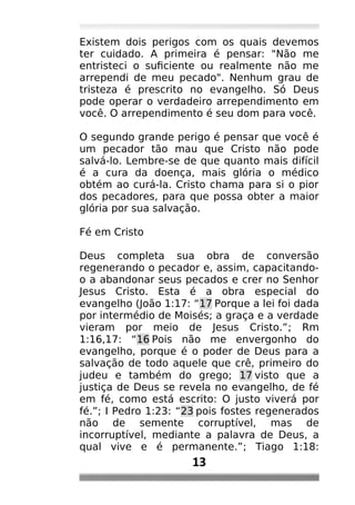 Existem dois perigos com os quais devemos
ter cuidado. A primeira é pensar: "Não me
entristeci o suficiente ou realmente não me
arrependi de meu pecado". Nenhum grau de
tristeza é prescrito no evangelho. Só Deus
pode operar o verdadeiro arrependimento em
você. O arrependimento é seu dom para você.
O segundo grande perigo é pensar que você é
um pecador tão mau que Cristo não pode
salvá-lo. Lembre-se de que quanto mais difícil
é a cura da doença, mais glória o médico
obtém ao curá-la. Cristo chama para si o pior
dos pecadores, para que possa obter a maior
glória por sua salvação.
Fé em Cristo
Deus completa sua obra de conversão
regenerando o pecador e, assim, capacitando-
o a abandonar seus pecados e crer no Senhor
Jesus Cristo. Esta é a obra especial do
evangelho (João 1:17: “17 Porque a lei foi dada
por intermédio de Moisés; a graça e a verdade
vieram por meio de Jesus Cristo.”; Rm
1:16,17: “16 Pois não me envergonho do
evangelho, porque é o poder de Deus para a
salvação de todo aquele que crê, primeiro do
judeu e também do grego; 17 visto que a
justiça de Deus se revela no evangelho, de fé
em fé, como está escrito: O justo viverá por
fé.”; I Pedro 1:23: “23 pois fostes regenerados
não de semente corruptível, mas de
incorruptível, mediante a palavra de Deus, a
qual vive e é permanente.”; Tiago 1:18:
13
 
