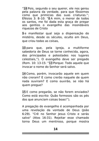 “18 Pois, segundo o seu querer, ele nos gerou
pela palavra da verdade, para que fôssemos
como que primícias das suas criaturas.”;
Efésios 3: 8–10: “8 A mim, o menor de todos
os santos, me foi dada esta graça de pregar
aos gentios o evangelho das insondáveis
riquezas de Cristo
9 e manifestar qual seja a dispensação do
mistério, desde os séculos, oculto em Deus,
que criou todas as coisas,
10 para que, pela igreja, a multiforme
sabedoria de Deus se torne conhecida, agora,
dos principados e potestades nos lugares
celestiais,”). O evangelho deve ser pregado
(Rom. 10: 13-15: “13 Porque: Todo aquele que
invocar o nome do Senhor será salvo.
14 Como, porém, invocarão aquele em quem
não creram? E como crerão naquele de quem
nada ouviram? E como ouvirão, se não há
quem pregue?
15 E como pregarão, se não forem enviados?
Como está escrito: Quão formosos são os pés
dos que anunciam coisas boas!”).
A pregação do evangelho é acompanhada por
uma revelação da vontade de Deus (João
6:29). "Crê no Senhor Jesus Cristo e serás
salvo" (Atos 16:31). Rejeitar esse chamado
torna Deus um mentiroso, porque mostra
14
 