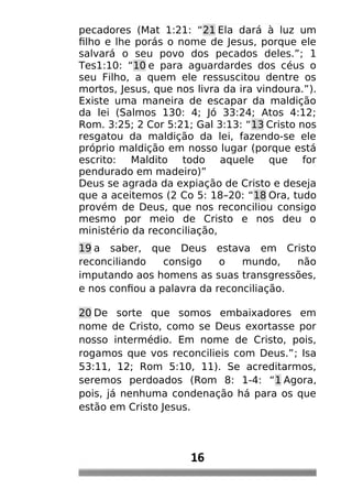 pecadores (Mat 1:21: “21 Ela dará à luz um
filho e lhe porás o nome de Jesus, porque ele
salvará o seu povo dos pecados deles.”; 1
Tes1:10: “10 e para aguardardes dos céus o
seu Filho, a quem ele ressuscitou dentre os
mortos, Jesus, que nos livra da ira vindoura.”).
Existe uma maneira de escapar da maldição
da lei (Salmos 130: 4; Jó 33:24; Atos 4:12;
Rom. 3:25; 2 Cor 5:21; Gal 3:13: “13 Cristo nos
resgatou da maldição da lei, fazendo-se ele
próprio maldição em nosso lugar (porque está
escrito: Maldito todo aquele que for
pendurado em madeiro)”
Deus se agrada da expiação de Cristo e deseja
que a aceitemos (2 Co 5: 18–20: “18 Ora, tudo
provém de Deus, que nos reconciliou consigo
mesmo por meio de Cristo e nos deu o
ministério da reconciliação,
19 a saber, que Deus estava em Cristo
reconciliando consigo o mundo, não
imputando aos homens as suas transgressões,
e nos confiou a palavra da reconciliação.
20 De sorte que somos embaixadores em
nome de Cristo, como se Deus exortasse por
nosso intermédio. Em nome de Cristo, pois,
rogamos que vos reconcilieis com Deus.”; Isa
53:11, 12; Rom 5:10, 11). Se acreditarmos,
seremos perdoados (Rom 8: 1-4: “1 Agora,
pois, já nenhuma condenação há para os que
estão em Cristo Jesus.
16
 