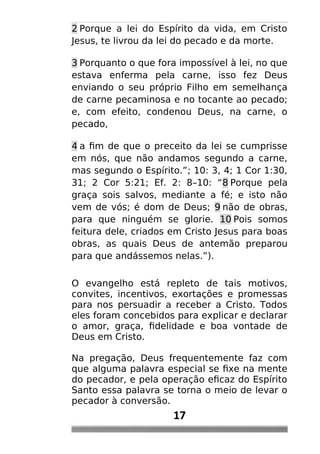 2 Porque a lei do Espírito da vida, em Cristo
Jesus, te livrou da lei do pecado e da morte.
3 Porquanto o que fora impossível à lei, no que
estava enferma pela carne, isso fez Deus
enviando o seu próprio Filho em semelhança
de carne pecaminosa e no tocante ao pecado;
e, com efeito, condenou Deus, na carne, o
pecado,
4 a fim de que o preceito da lei se cumprisse
em nós, que não andamos segundo a carne,
mas segundo o Espírito.”; 10: 3, 4; 1 Cor 1:30,
31; 2 Cor 5:21; Ef. 2: 8–10: “8 Porque pela
graça sois salvos, mediante a fé; e isto não
vem de vós; é dom de Deus; 9 não de obras,
para que ninguém se glorie. 10 Pois somos
feitura dele, criados em Cristo Jesus para boas
obras, as quais Deus de antemão preparou
para que andássemos nelas.”).
O evangelho está repleto de tais motivos,
convites, incentivos, exortações e promessas
para nos persuadir a receber a Cristo. Todos
eles foram concebidos para explicar e declarar
o amor, graça, fidelidade e boa vontade de
Deus em Cristo.
Na pregação, Deus frequentemente faz com
que alguma palavra especial se fixe na mente
do pecador, e pela operação eficaz do Espírito
Santo essa palavra se torna o meio de levar o
pecador à conversão.
17
 