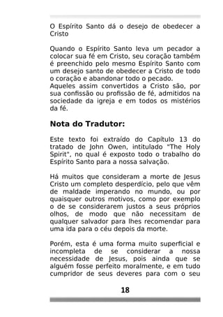 O Espírito Santo dá o desejo de obedecer a
Cristo
Quando o Espírito Santo leva um pecador a
colocar sua fé em Cristo, seu coração também
é preenchido pelo mesmo Espírito Santo com
um desejo santo de obedecer a Cristo de todo
o coração e abandonar todo o pecado.
Aqueles assim convertidos a Cristo são, por
sua confissão ou profissão de fé, admitidos na
sociedade da igreja e em todos os mistérios
da fé.
Nota do Tradutor:
Este texto foi extraído do Capítulo 13 do
tratado de John Owen, intitulado "The Holy
Spirit", no qual é exposto todo o trabalho do
Espírito Santo para a nossa salvação.
Há muitos que consideram a morte de Jesus
Cristo um completo desperdício, pelo que vêm
de maldade imperando no mundo, ou por
quaisquer outros motivos, como por exemplo
o de se considerarem justos a seus próprios
olhos, de modo que não necessitam de
qualquer salvador para lhes recomendar para
uma ida para o céu depois da morte.
Porém, esta é uma forma muito superficial e
incompleta de se considerar a nossa
necessidade de Jesus, pois ainda que se
alguém fosse perfeito moralmente, e em tudo
cumpridor de seus deveres para com o seu
18
 