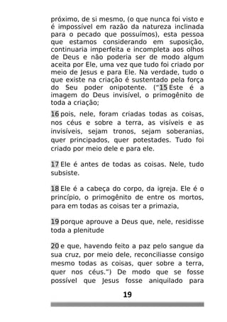 próximo, de si mesmo, (o que nunca foi visto e
é impossível em razão da natureza inclinada
para o pecado que possuímos), esta pessoa
que estamos considerando em suposição,
continuaria imperfeita e incompleta aos olhos
de Deus e não poderia ser de modo algum
aceita por Ele, uma vez que tudo foi criado por
meio de Jesus e para Ele. Na verdade, tudo o
que existe na criação é sustentado pela força
do Seu poder onipotente. (“15 Este é a
imagem do Deus invisível, o primogênito de
toda a criação;
16 pois, nele, foram criadas todas as coisas,
nos céus e sobre a terra, as visíveis e as
invisíveis, sejam tronos, sejam soberanias,
quer principados, quer potestades. Tudo foi
criado por meio dele e para ele.
17 Ele é antes de todas as coisas. Nele, tudo
subsiste.
18 Ele é a cabeça do corpo, da igreja. Ele é o
princípio, o primogênito de entre os mortos,
para em todas as coisas ter a primazia,
19 porque aprouve a Deus que, nele, residisse
toda a plenitude
20 e que, havendo feito a paz pelo sangue da
sua cruz, por meio dele, reconciliasse consigo
mesmo todas as coisas, quer sobre a terra,
quer nos céus.”) De modo que se fosse
possível que Jesus fosse aniquilado para
19
 