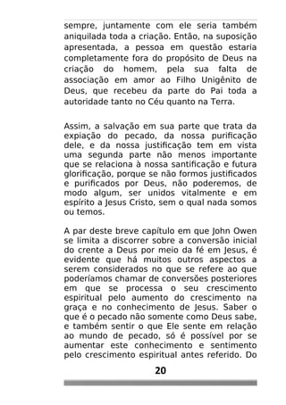 sempre, juntamente com ele seria também
aniquilada toda a criação. Então, na suposição
apresentada, a pessoa em questão estaria
completamente fora do propósito de Deus na
criação do homem, pela sua falta de
associação em amor ao Filho Unigênito de
Deus, que recebeu da parte do Pai toda a
autoridade tanto no Céu quanto na Terra.
Assim, a salvação em sua parte que trata da
expiação do pecado, da nossa purificação
dele, e da nossa justificação tem em vista
uma segunda parte não menos importante
que se relaciona à nossa santificação e futura
glorificação, porque se não formos justificados
e purificados por Deus, não poderemos, de
modo algum, ser unidos vitalmente e em
espírito a Jesus Cristo, sem o qual nada somos
ou temos.
A par deste breve capítulo em que John Owen
se limita a discorrer sobre a conversão inicial
do crente a Deus por meio da fé em Jesus, é
evidente que há muitos outros aspectos a
serem considerados no que se refere ao que
poderíamos chamar de conversões posteriores
em que se processa o seu crescimento
espiritual pelo aumento do crescimento na
graça e no conhecimento de Jesus. Saber o
que é o pecado não somente como Deus sabe,
e também sentir o que Ele sente em relação
ao mundo de pecado, só é possível por se
aumentar este conhecimento e sentimento
pelo crescimento espiritual antes referido. Do
20
 