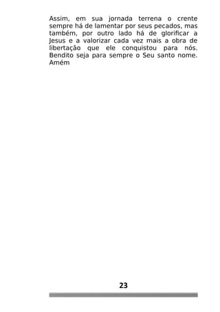 Assim, em sua jornada terrena o crente
sempre há de lamentar por seus pecados, mas
também, por outro lado há de glorificar a
Jesus e a valorizar cada vez mais a obra de
libertação que ele conquistou para nós.
Bendito seja para sempre o Seu santo nome.
Amém
23
 