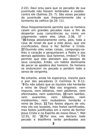 2:22). Davi orou para que os pecados de sua
juventude não fossem lembrados e usados
contra ele (Salmos 25: 7). São esses pecados
da juventude que frequentemente são o
tormento da velhice (Jó 20: 11).
Deus frequentemente permite que os homens
caiam em grandes pecados reais a fim de
despertar suas consciências ou como um
julgamento sobre eles (Atos 2:36, 37 -
“36 Esteja absolutamente certa, pois, toda a
casa de Israel de que a este Jesus, que vós
crucificastes, Deus o fez Senhor e Cristo.
37 Ouvindo eles estas coisas, compungiu-se-
lhes o coração e perguntaram a Pedro e aos
demais apóstolos: Que faremos, irmãos?”). Ele
permite que eles atendam aos desejos de
seus corações. Então, um hábito dominante
de pecar se apodera dos homens. Os homens
se endurecem no pecado e perdem todo o
senso de vergonha.
No entanto, ainda há esperança, mesmo para
o pior dos pecadores (1 Coríntios 6: 9–11:
“9 Ou não sabeis que os injustos não herdarão
o reino de Deus? Não vos enganeis: nem
impuros, nem idólatras, nem adúlteros, nem
efeminados, nem sodomitas, 10 nem ladrões,
nem avarentos, nem bêbados, nem
maldizentes, nem roubadores herdarão o
reino de Deus. 11 Tais fostes alguns de vós;
mas vós vos lavastes, mas fostes santificados,
mas fostes justificados em o nome do Senhor
Jesus Cristo e no Espírito do nosso Deus.”; Mat
12:31, 32: “31 Por isso, vos declaro: todo
pecado e blasfêmia serão perdoados aos
3
 