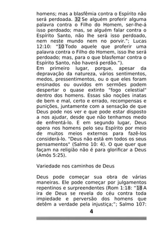 homens; mas a blasfêmia contra o Espírito não
será perdoada. 32 Se alguém proferir alguma
palavra contra o Filho do Homem, ser-lhe-á
isso perdoado; mas, se alguém falar contra o
Espírito Santo, não lhe será isso perdoado,
nem neste mundo nem no porvir.”; Lucas
12:10: “10 Todo aquele que proferir uma
palavra contra o Filho do Homem, isso lhe será
perdoado; mas, para o que blasfemar contra o
Espírito Santo, não haverá perdão.”).
Em primeiro lugar, porque, apesar da
depravação da natureza, vários sentimentos,
medos, pressentimentos, ou o que eles foram
ensinados ou ouvidos em sermões podem
despertar o quase extinto "fogo celestial"
dentro dos homens. Essas são noções inatas
de bem e mal, certo e errado, recompensas e
punições, juntamente com a sensação de que
Deus pode nos ver e que pode estar disposto
a nos ajudar, desde que não tenhamos medo
de enfrentá-lo. E em segundo lugar, Deus
opera nos homens pelo seu Espírito por meio
de muitos meios externos para fazê-los
considerá-lo. "Deus não está em todos os seus
pensamentos" (Salmo 10: 4). O que quer que
façam na religião não é para glorificar a Deus
(Amós 5:25).
Variedade nos caminhos de Deus
Deus pode começar sua obra de várias
maneiras. Ele pode começar por julgamentos
repentinos e surpreendentes (Rom 1:18: “18 A
ira de Deus se revela do céu contra toda
impiedade e perversão dos homens que
detêm a verdade pela injustiça;”; Salmo 107:
4
 