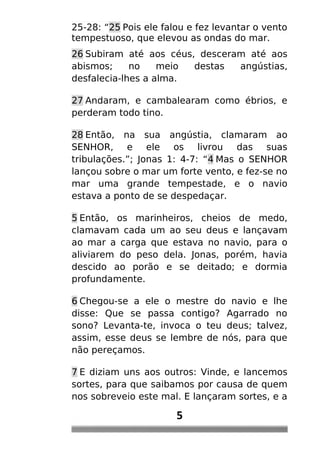 25-28: “25 Pois ele falou e fez levantar o vento
tempestuoso, que elevou as ondas do mar.
26 Subiram até aos céus, desceram até aos
abismos; no meio destas angústias,
desfalecia-lhes a alma.
27 Andaram, e cambalearam como ébrios, e
perderam todo tino.
28 Então, na sua angústia, clamaram ao
SENHOR, e ele os livrou das suas
tribulações.”; Jonas 1: 4-7: “4 Mas o SENHOR
lançou sobre o mar um forte vento, e fez-se no
mar uma grande tempestade, e o navio
estava a ponto de se despedaçar.
5 Então, os marinheiros, cheios de medo,
clamavam cada um ao seu deus e lançavam
ao mar a carga que estava no navio, para o
aliviarem do peso dela. Jonas, porém, havia
descido ao porão e se deitado; e dormia
profundamente.
6 Chegou-se a ele o mestre do navio e lhe
disse: Que se passa contigo? Agarrado no
sono? Levanta-te, invoca o teu deus; talvez,
assim, esse deus se lembre de nós, para que
não pereçamos.
7 E diziam uns aos outros: Vinde, e lancemos
sortes, para que saibamos por causa de quem
nos sobreveio este mal. E lançaram sortes, e a
5
 
