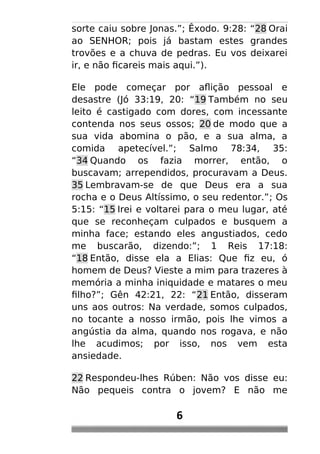 sorte caiu sobre Jonas.”; Êxodo. 9:28: “28 Orai
ao SENHOR; pois já bastam estes grandes
trovões e a chuva de pedras. Eu vos deixarei
ir, e não ficareis mais aqui.”).
Ele pode começar por aflição pessoal e
desastre (Jó 33:19, 20: “19 Também no seu
leito é castigado com dores, com incessante
contenda nos seus ossos; 20 de modo que a
sua vida abomina o pão, e a sua alma, a
comida apetecível.”; Salmo 78:34, 35:
“34 Quando os fazia morrer, então, o
buscavam; arrependidos, procuravam a Deus.
35 Lembravam-se de que Deus era a sua
rocha e o Deus Altíssimo, o seu redentor.”; Os
5:15: “15 Irei e voltarei para o meu lugar, até
que se reconheçam culpados e busquem a
minha face; estando eles angustiados, cedo
me buscarão, dizendo:”; 1 Reis 17:18:
“18 Então, disse ela a Elias: Que fiz eu, ó
homem de Deus? Vieste a mim para trazeres à
memória a minha iniquidade e matares o meu
filho?”; Gên 42:21, 22: “21 Então, disseram
uns aos outros: Na verdade, somos culpados,
no tocante a nosso irmão, pois lhe vimos a
angústia da alma, quando nos rogava, e não
lhe acudimos; por isso, nos vem esta
ansiedade.
22 Respondeu-lhes Rúben: Não vos disse eu:
Não pequeis contra o jovem? E não me
6
 