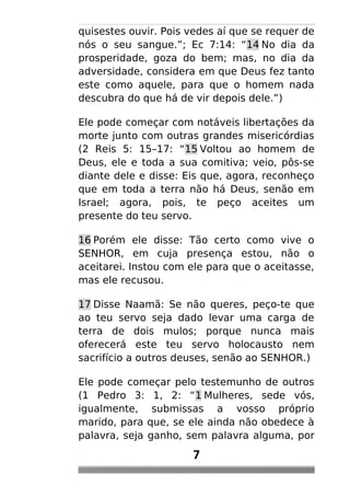 quisestes ouvir. Pois vedes aí que se requer de
nós o seu sangue.”; Ec 7:14: “14 No dia da
prosperidade, goza do bem; mas, no dia da
adversidade, considera em que Deus fez tanto
este como aquele, para que o homem nada
descubra do que há de vir depois dele.”)
Ele pode começar com notáveis libertações da
morte junto com outras grandes misericórdias
(2 Reis 5: 15–17: “15 Voltou ao homem de
Deus, ele e toda a sua comitiva; veio, pôs-se
diante dele e disse: Eis que, agora, reconheço
que em toda a terra não há Deus, senão em
Israel; agora, pois, te peço aceites um
presente do teu servo.
16 Porém ele disse: Tão certo como vive o
SENHOR, em cuja presença estou, não o
aceitarei. Instou com ele para que o aceitasse,
mas ele recusou.
17 Disse Naamã: Se não queres, peço-te que
ao teu servo seja dado levar uma carga de
terra de dois mulos; porque nunca mais
oferecerá este teu servo holocausto nem
sacrifício a outros deuses, senão ao SENHOR.)
Ele pode começar pelo testemunho de outros
(1 Pedro 3: 1, 2: “1 Mulheres, sede vós,
igualmente, submissas a vosso próprio
marido, para que, se ele ainda não obedece à
palavra, seja ganho, sem palavra alguma, por
7
 