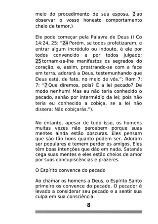 meio do procedimento de sua esposa, 2 ao
observar o vosso honesto comportamento
cheio de temor.)
Ele pode começar pela Palavra de Deus (I Co
14:24, 25: “24 Porém, se todos profetizarem, e
entrar algum incrédulo ou indouto, é ele por
todos convencido e por todos julgado;
25 tornam-se-lhe manifestos os segredos do
coração, e, assim, prostrando-se com a face
em terra, adorará a Deus, testemunhando que
Deus está, de fato, no meio de vós.”; Rom 7:
7: “7 Que diremos, pois? É a lei pecado? De
modo nenhum! Mas eu não teria conhecido o
pecado, senão por intermédio da lei; pois não
teria eu conhecido a cobiça, se a lei não
dissera: Não cobiçarás.”).
No entanto, apesar de tudo isso, os homens
muitas vezes não percebem porque suas
mentes ainda estão obscuras. Eles pensam
que são tão bons quanto podem ser. Adoram
ser populares e temem perder os amigos. Eles
têm boas intenções que dão em nada. Satanás
cega suas mentes e eles estão cheios de amor
por suas concupiscências e prazeres.
O Espírito convence do pecado
Ao chamar os homens a Deus, o Espírito Santo
primeiro os convence do pecado. O pecador é
levado a considerar seu pecado e a sentir sua
culpa em sua consciência.
8
 