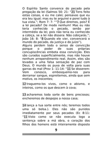 O Espírito Santo convence do pecado pela
pregação da lei (Salmos 50: 21: “21 Tens feito
estas coisas, e eu me calei; pensavas que eu
era teu igual; mas eu te arguirei e porei tudo à
tua vista.”; Rom 7: 7: ““7 Que diremos, pois? É
a lei pecado? De modo nenhum! Mas eu não
teria conhecido o pecado, senão por
intermédio da lei; pois não teria eu conhecido
a cobiça, se a lei não dissera: Não cobiçarás.”;
João 16: 8: “8 Quando ele vier, convencerá o
mundo do pecado, da justiça e do juízo”).
Alguns perdem todo o senso de convicção
porque o poder de suas próprias
concupiscências embota essa convicção. Eles
são curados superficialmente, mas não houve
nenhum arrependimento real. Assim, eles são
levados a uma falsa sensação de paz com
Deus. O mundo os puxa de volta para suas
garras do mal (Prov 1: 11-14: “11 Se disserem:
Vem conosco, embosquemo-nos para
derramar sangue, espreitemos, ainda que sem
motivo, os inocentes;
12 traguemo-los vivos, como o abismo, e
inteiros, como os que descem à cova;
13 acharemos toda sorte de bens preciosos;
encheremos de despojos a nossa casa;
14 lança a tua sorte entre nós; teremos todos
uma só bolsa.). Eles não são punidos
imediatamente por seus pecados (Ec 8:11:
“11 Visto como se não executa logo a
sentença sobre a má obra, o coração dos
filhos dos homens está inteiramente disposto
9
 