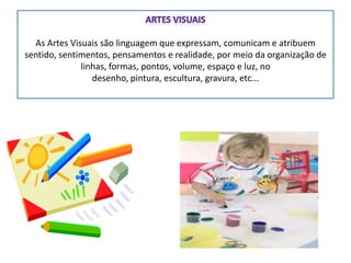 As Artes Visuais são linguagem que expressam, comunicam e atribuem
sentido, sentimentos, pensamentos e realidade, por meio da organização de
linhas, formas, pontos, volume, espaço e luz, no
desenho, pintura, escultura, gravura, etc...
 