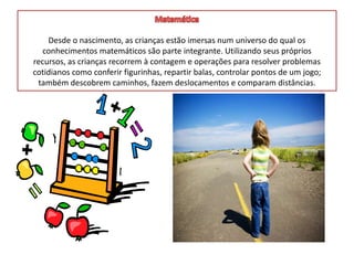 Desde o nascimento, as crianças estão imersas num universo do qual os
conhecimentos matemáticos são parte integrante. Utilizando seus próprios
recursos, as crianças recorrem à contagem e operações para resolver problemas
cotidianos como conferir figurinhas, repartir balas, controlar pontos de um jogo;
também descobrem caminhos, fazem deslocamentos e comparam distâncias.
 