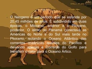 • O Neogeno é um período que se estende por
20,45 milhões de anos. É subdividido em duas
épocas, o Mioceno, anterior e o Plioceno,
posterior. O istmo do Panamá conectava as
Américas do Norte e do Sul mais tarde no
Plioceno, isolando o Oceano Atlântico das
correntes oceânicas quentes do Pacífico e
deixando apenas a Corrente do Golfo para
transferir o calor para o Oceano Ártico.
 